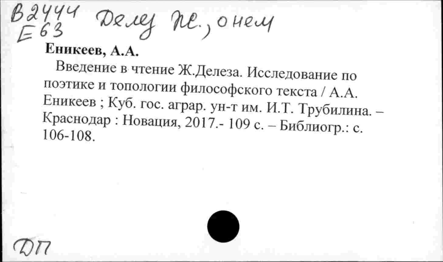 ﻿Фелу
Еникеев, А.А.
Введение в чтение Ж.Делеза. Исследование по поэтике и топологии философского текста / А.А. Еникеев ; Куб. гос. аграр. ун-т им. И.Т. Трубилина. -Краснодар : Новация, 2017.- 109 с. - Библиогр.: с. 106-108.
ФП